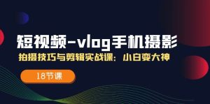 (11518期)短视频-vlog手机摄影:拍摄技巧与剪辑实战课:小白变大神(18节课)-网创项目