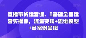 直播带货运营课,0基础全套运营实操课,流量变现+思维模型+多案例呈现-网创项目