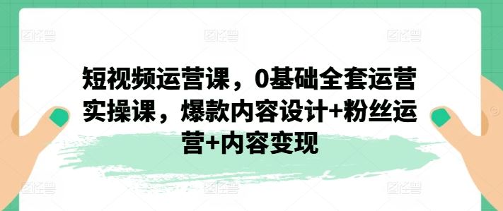 短视频运营课，0基础全套运营实操课，爆款内容设计+粉丝运营+内容变现-网创项目