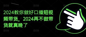2024教你做好口播短视频带货，2024再不做带货就真晚了-网创项目