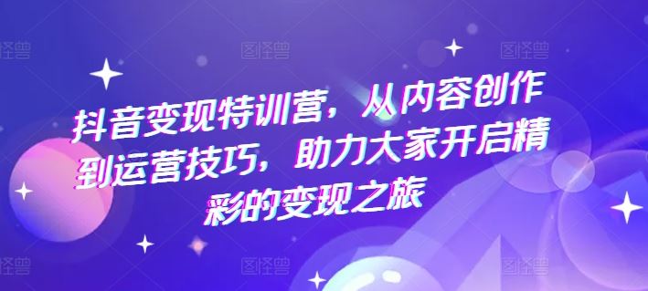 抖音变现特训营，从内容创作到运营技巧，助力大家开启精彩的变现之旅-网创项目