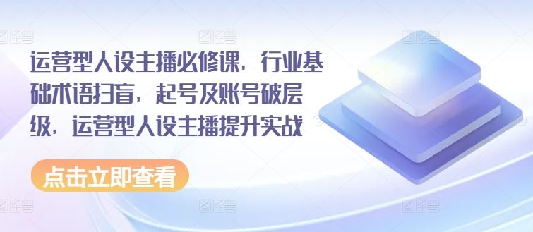运营型人设主播必修课，行业基础术语扫盲，起号及账号破层级，运营型人设主播提升实战-网创项目