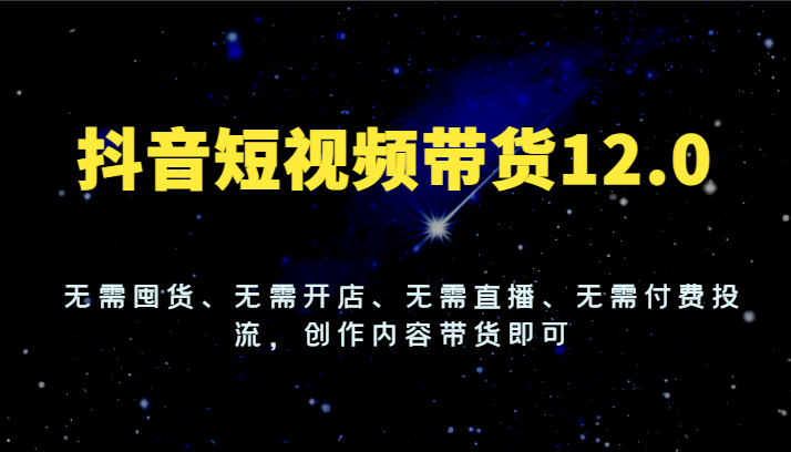 抖音短视频带货12.0，无需囤货、无需开店、无需直播、无需付费投流，创作内容带货即可-网创项目