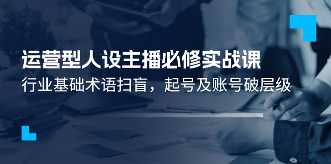 运营型人设主播必修实战课：行业基础术语扫盲，起号及账号破层级-网创项目