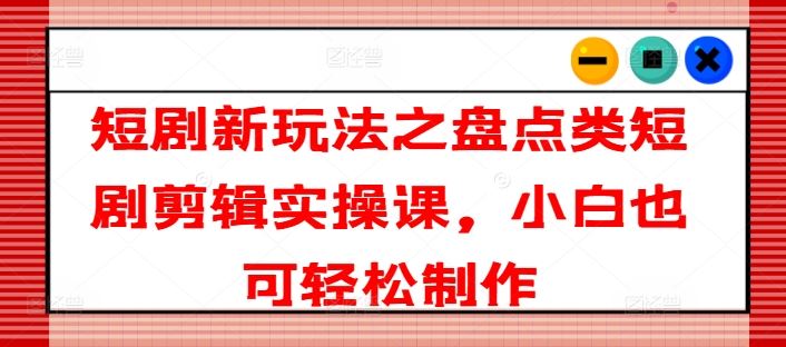 短剧新玩法之盘点类短剧剪辑实操课，小白也可轻松制作-网创项目