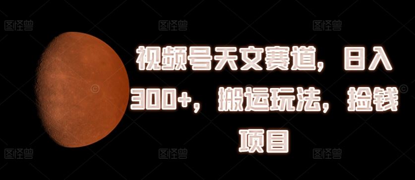 视频号天文赛道，日入300+，搬运玩法，捡钱项目【揭秘】-网创项目