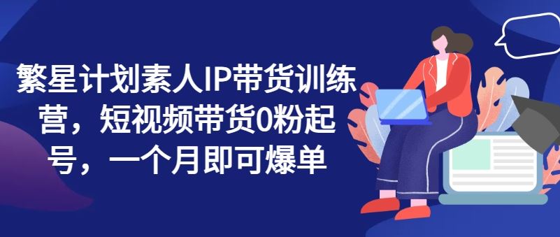 繁星计划素人IP带货训练营，短视频带货0粉起号，一个月即可爆单-网创项目