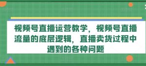 视频号直播运营教学,视频号直播流量的底层逻辑,直播卖货过程中遇到的各种问题-网创项目