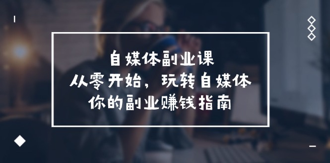 自媒体副业课，从0开始，玩转自媒体—你的副业赚钱指南（58节课）-网创项目