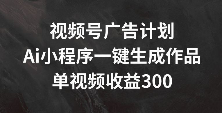 视频号广告计划，AI小程序一键生成作品， 单视频收益300+【揭秘】-网创项目