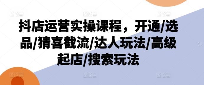 抖店运营实操课程，开通/选品/猜喜截流/达人玩法/高级起店/搜索玩法-网创项目