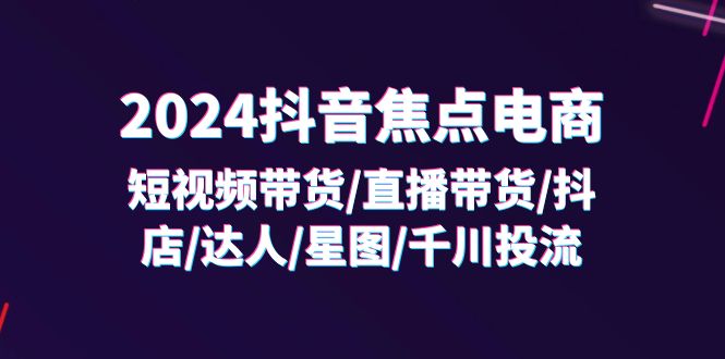 （11794期）2024抖音-焦点电商：短视频带货/直播带货/抖店/达人/星图/千川投流/32节课-网创项目