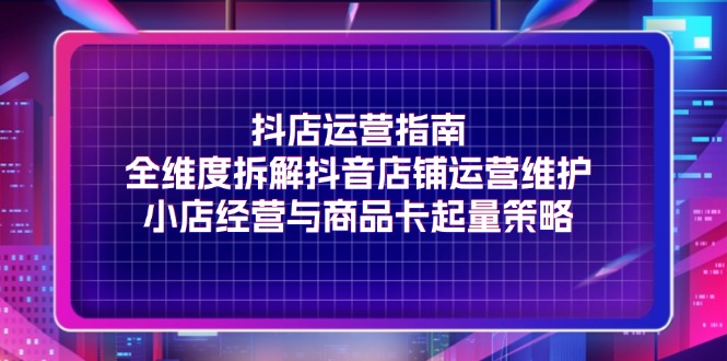 （11799期）抖店运营指南，全维度拆解抖音店铺运营维护，小店经营与商品卡起量策略-网创项目