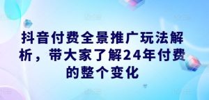 抖音付费全景推广玩法解析，带大家了解24年付费的整个变化-网创项目