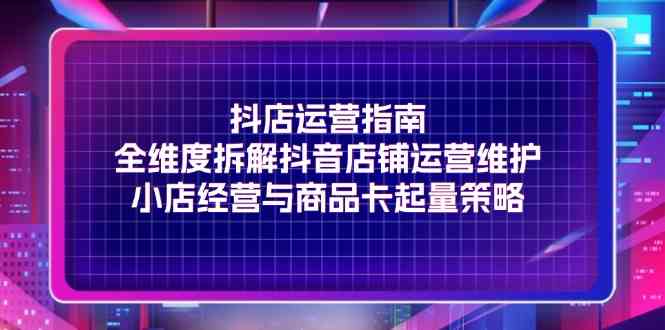 抖店运营指南，全维度拆解抖音店铺运营维护，小店经营与商品卡起量策略-网创项目