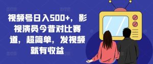 视频号日入500+，影视演员今昔对比赛道，超简单，发视频就有收益【揭秘】-网创项目