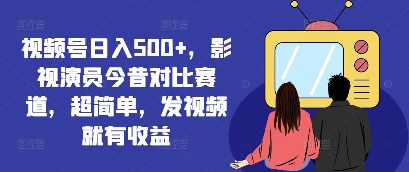 视频号日入500+，影视演员今昔对比赛道，超简单，发视频就有收益【揭秘】-网创项目