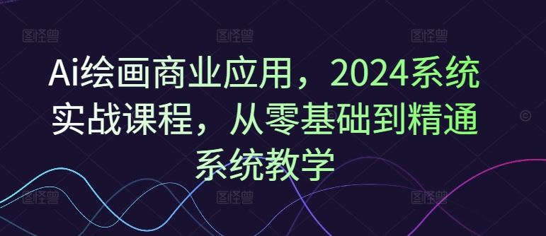 Ai绘画商业应用，2024系统实战课程，从零基础到精通系统教学-网创项目
