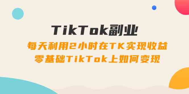 TikTok副业课：每天利用2小时在TK实现收益，零基础TikTok上如何变现（34节）-网创项目
