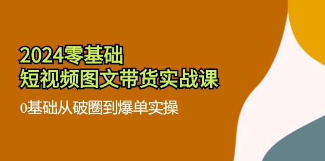 （11878期）2024零基础·短视频图文带货实战课：0基础从破圈到爆单实操（35节课）-网创项目