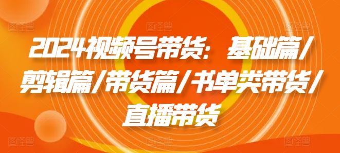 2024视频号带货：基础篇/剪辑篇/带货篇/书单类带货/直播带货-网创项目