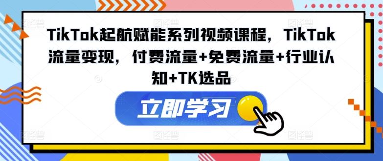 TikTok起航赋能系列视频课程，TikTok流量变现，付费流量+免费流量+行业认知+TK选品-网创项目