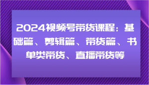 2024视频号带货课程：基础篇、剪辑篇、带货篇、书单类带货、直播带货等-网创项目