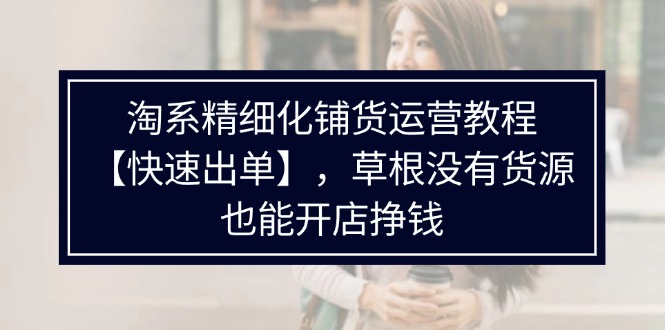 （11937期）淘系精细化铺货运营教程【快速出单】，草根没有货源，也能开店挣钱-网创项目