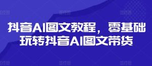 抖音AI图文教程，零基础玩转抖音AI图文带货-网创项目