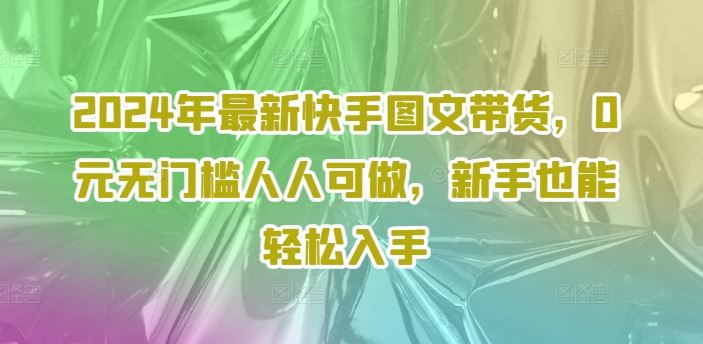 2024年最新快手图文带货，0元无门槛人人可做，新手也能轻松入手-网创项目