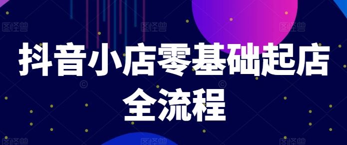 抖音小店零基础起店全流程，快速打造单品爆款技巧、商品卡引流模式与推流算法等-网创项目