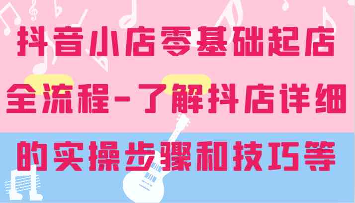 抖音小店零基础起店全流程-详细学习抖店的实操步骤和技巧等-网创项目