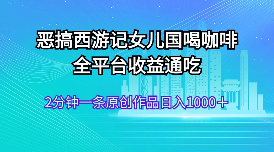 （11985期）恶搞西游记女儿国喝咖啡 全平台收益通吃 2分钟一条原创作品日入1000＋-网创项目