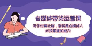 自媒体带货运营课：写作付费社群，带货是自媒体人必须掌握的能力-网创项目