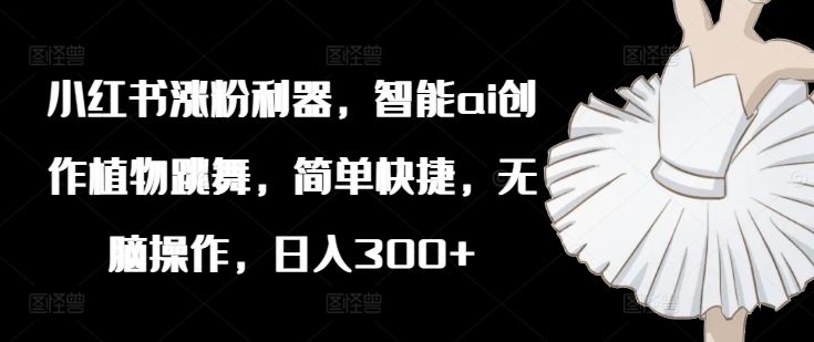 小红书涨粉利器，智能ai创作植物跳舞，简单快捷，无脑操作，日入300+-网创项目