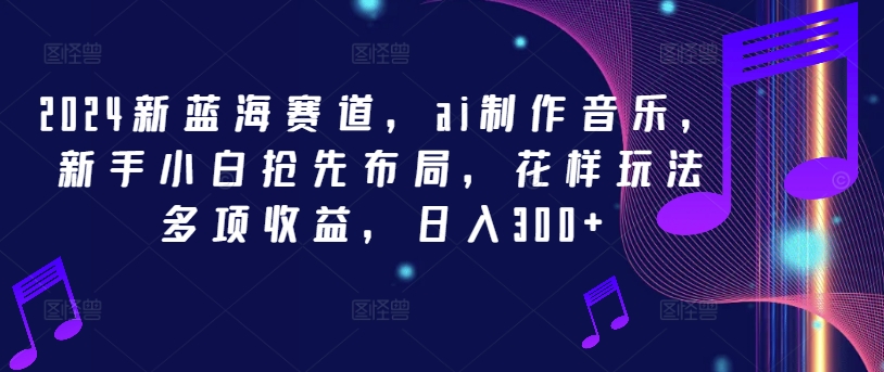 2024新蓝海赛道，ai制作音乐，新手小白抢先布局，花样玩法多项收益，日入300+-网创项目