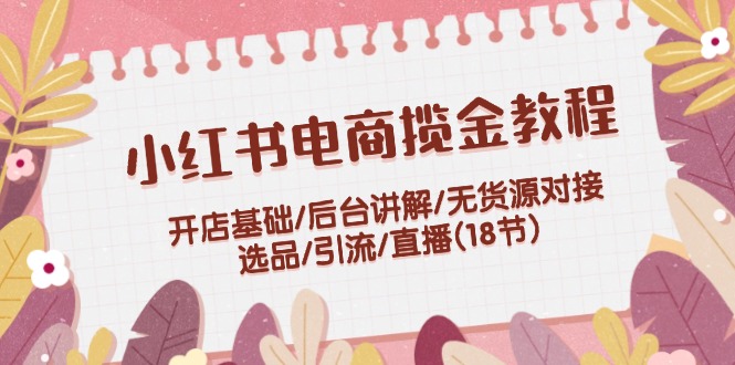 小红书电商揽金教程：开店基础/后台讲解/无货源对接/选品/引流/直播(18节)-网创项目