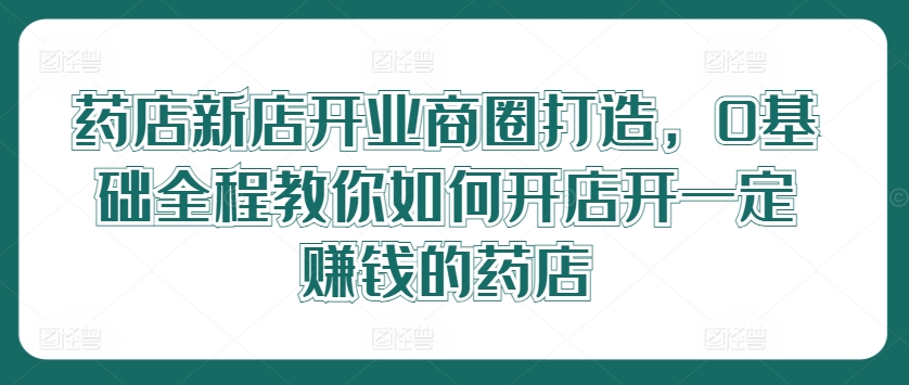 药店新店开业商圈打造，0基础全程教你如何开店开一定赚钱的药店-网创项目