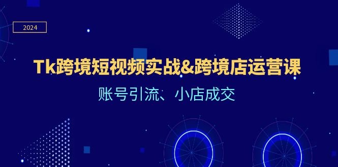 （12152期）Tk跨境短视频实战&跨境店运营课：账号引流、小店成交-网创项目
