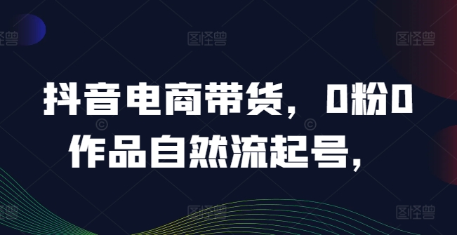 抖音电商带货，0粉0作品自然流起号，热销20多万人的抖音课程的经验分享-网创项目