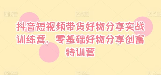抖音短视频带货好物分享实战训练营，零基础好物分享创富特训营-网创项目