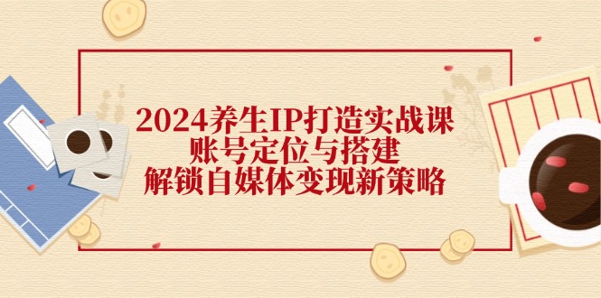 （12259期）2024养生IP打造实战课：账号定位与搭建，解锁自媒体变现新策略-网创项目