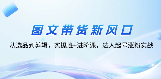 （12306期）图文带货新风口：从选品到剪辑，实操班+进阶课，达人起号涨粉实战-网创项目