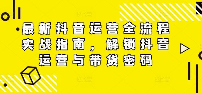 最新抖音运营全流程实战指南，解锁抖音运营与带货密码-网创项目