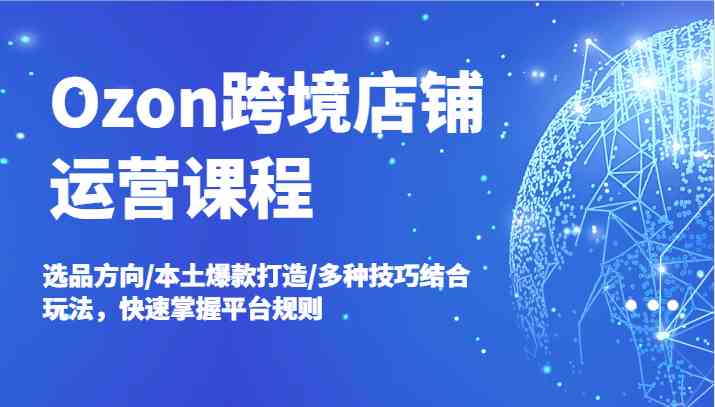 Ozon跨境店铺运营课程，选品方向/本土爆款打造/多种技巧结合玩法，快速掌握平台规则-网创项目