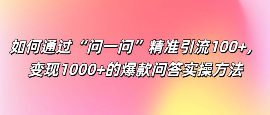 如何通过“问一问”精准引流100+， 变现1000+的爆款问答实操方法-网创项目