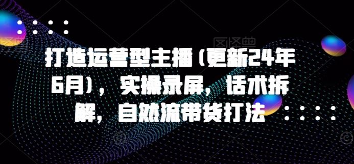 打造运营型主播(更新24年9月)，实操录屏，话术拆解，自然流带货打法-网创项目