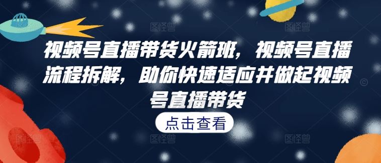 视频号直播带货火箭班，​视频号直播流程拆解，助你快速适应并做起视频号直播带货-网创项目