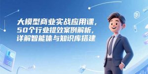 大模型商业实战应用课,50个行业提效案例解析,详解智能体与知识库搭建-网创项目