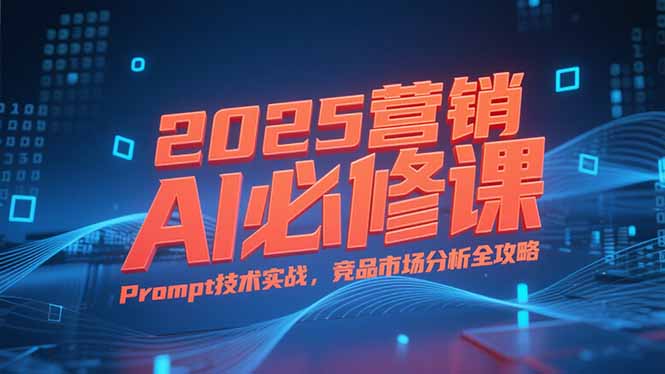 2025营销AI必修课，业务拆解逻辑，Prompt技术实战，竞品市场分析全攻略-网创项目